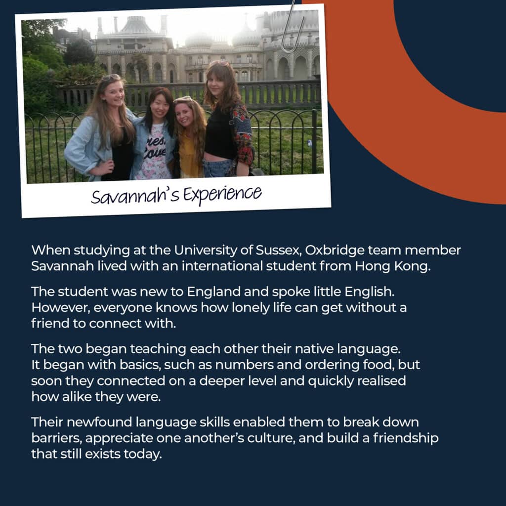 When studying at the University of Sussex, Oxbridge team member Savannah lived with an international student from Hong Kong. The student was new to England and spoke little English. However, everyone knows how lonely life can get without a friend to connect with. The two began teaching each other their native language. It began with basics, such as numbers and ordering food, but soon they connected on a deeper level and quickly realised how alike they were. Their newfound language skills enabled them to break down barriers, appreciate one another’s culture, and build a friendship that still exists today.